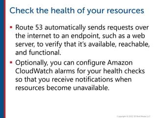  Route 53 automatically sends requests over
the internet to an endpoint, such as a web
server, to verify that it’s available, reachable,
and functional.
 Optionally, you can configure Amazon
CloudWatch alarms for your health checks
so that you receive notifications when
resources become unavailable.
 