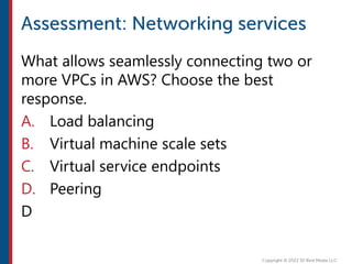 What allows seamlessly connecting two or
more VPCs in AWS? Choose the best
response.
A. Load balancing
B. Virtual machine scale sets
C. Virtual service endpoints
D. Peering
D
 