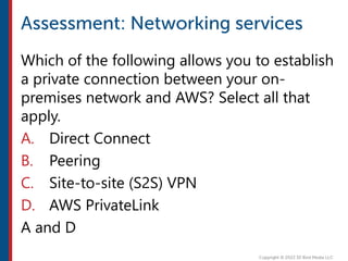 Which of the following allows you to establish
a private connection between your on-
premises network and AWS? Select all that
apply.
A. Direct Connect
B. Peering
C. Site-to-site (S2S) VPN
D. AWS PrivateLink
A and D
 