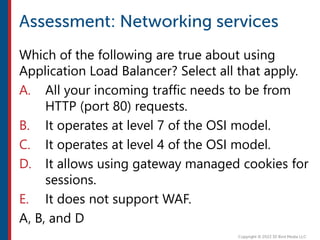 Which of the following are true about using
Application Load Balancer? Select all that apply.
A. All your incoming traffic needs to be from
HTTP (port 80) requests.
B. It operates at level 7 of the OSI model.
C. It operates at level 4 of the OSI model.
D. It allows using gateway managed cookies for
sessions.
E. It does not support WAF.
A, B, and D
 