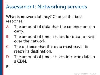 What is network latency? Choose the best
response.
A. The amount of data that the connection can
carry.
B. The amount of time it takes for data to travel
over the network.
C. The distance that the data must travel to
reach its destination.
D. The amount of time it takes to cache data in
a CDN.
B
 
