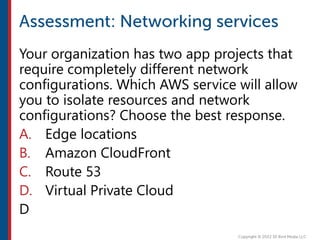 Your organization has two app projects that
require completely different network
configurations. Which AWS service will allow
you to isolate resources and network
configurations? Choose the best response.
A. Edge locations
B. Amazon CloudFront
C. Route 53
D. Virtual Private Cloud
D
 