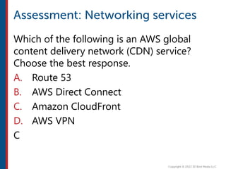 Which of the following is an AWS global
content delivery network (CDN) service?
Choose the best response.
A. Route 53
B. AWS Direct Connect
C. Amazon CloudFront
D. AWS VPN
C
 