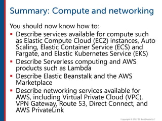 You should now know how to:
 Describe services available for compute such
as Elastic Compute Cloud (EC2) instances, Auto
Scaling, Elastic Container Service (ECS) and
Fargate, and Elastic Kubernetes Service (EKS)
 Describe Serverless computing and AWS
products such as Lambda
 Describe Elastic Beanstalk and the AWS
Marketplace
 Describe networking services available for
AWS, including Virtual Private Cloud (VPC),
VPN Gateway, Route 53, Direct Connect, and
AWS PrivateLink
 
