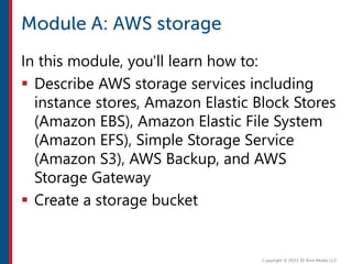In this module, you'll learn how to:
 Describe AWS storage services including
instance stores, Amazon Elastic Block Stores
(Amazon EBS), Amazon Elastic File System
(Amazon EFS), Simple Storage Service
(Amazon S3), AWS Backup, and AWS
Storage Gateway
 Create a storage bucket
 