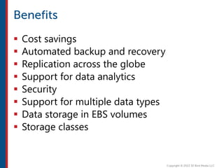  Cost savings
 Automated backup and recovery
 Replication across the globe
 Support for data analytics
 Security
 Support for multiple data types
 Data storage in EBS volumes
 Storage classes
 