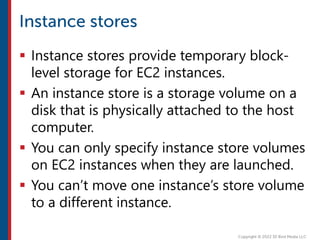  Instance stores provide temporary block-
level storage for EC2 instances.
 An instance store is a storage volume on a
disk that is physically attached to the host
computer.
 You can only specify instance store volumes
on EC2 instances when they are launched.
 You can’t move one instance’s store volume
to a different instance.
 