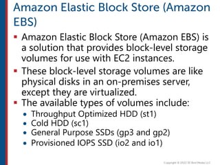  Amazon Elastic Block Store (Amazon EBS) is
a solution that provides block-level storage
volumes for use with EC2 instances.
 These block-level storage volumes are like
physical disks in an on-premises server,
except they are virtualized.
 The available types of volumes include:
 Throughput Optimized HDD (st1)
 Cold HDD (sc1)
 General Purpose SSDs (gp3 and gp2)
 Provisioned IOPS SSD (io2 and io1)
 
