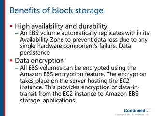  High availability and durability
– An EBS volume automatically replicates within its
Availability Zone to prevent data loss due to any
single hardware component’s failure. Data
persistence
 Data encryption
– All EBS volumes can be encrypted using the
Amazon EBS encryption feature. The encryption
takes place on the server hosting the EC2
instance. This provides encryption of data-in-
transit from the EC2 instance to Amazon EBS
storage. applications.
Continued…
 