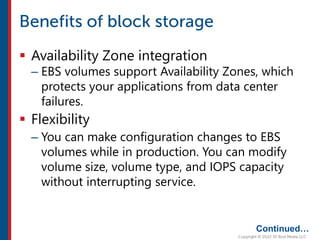  Availability Zone integration
– EBS volumes support Availability Zones, which
protects your applications from data center
failures.
 Flexibility
– You can make configuration changes to EBS
volumes while in production. You can modify
volume size, volume type, and IOPS capacity
without interrupting service.
Continued…
 
