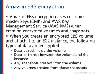  Amazon EBS encryption uses customer
master keys (CMK) and AWS Key
Management Service (AWS KMS) when
creating encrypted volumes and snapshots.
 When you create an encrypted EBS volume
and attach it to an EC2 instance, the following
types of data are encrypted:
 Data-at-rest inside the volume
 Data-in-transit between the volume and the
instance
 Any snapshots created from the volume
 Any volumes created from those snapshots
 