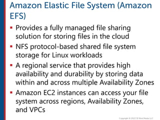  Provides a fully managed file sharing
solution for storing files in the cloud
 NFS protocol-based shared file system
storage for Linux workloads
 A regional service that provides high
availability and durability by storing data
within and across multiple Availability Zones
 Amazon EC2 instances can access your file
system across regions, Availability Zones,
and VPCs
 