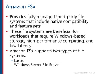  Provides fully managed third-party file
systems that include native compatibility
and feature sets.
 These file systems are beneficial for
workloads that require Windows-based
storage, high-performance computing, and
low latency.
 Amazon FSx supports two types of file
systems:
– Lustre
– Windows Server File Server
 