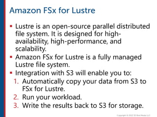  Lustre is an open-source parallel distributed
file system. It is designed for high-
availability, high-performance, and
scalability.
 Amazon FSx for Lustre is a fully managed
Lustre file system.
 Integration with S3 will enable you to:
1. Automatically copy your data from S3 to
FSx for Lustre.
2. Run your workload.
3. Write the results back to S3 for storage.
 