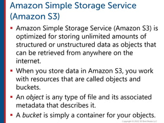  Amazon Simple Storage Service (Amazon S3) is
optimized for storing unlimited amounts of
structured or unstructured data as objects that
can be retrieved from anywhere on the
internet.
 When you store data in Amazon S3, you work
with resources that are called objects and
buckets.
 An object is any type of file and its associated
metadata that describes it.
 A bucket is simply a container for your objects.
 