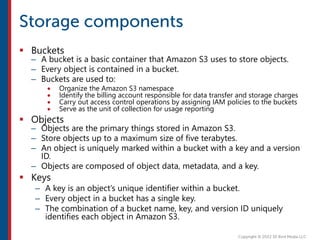  Buckets
– A bucket is a basic container that Amazon S3 uses to store objects.
– Every object is contained in a bucket.
– Buckets are used to:
 Organize the Amazon S3 namespace
 Identify the billing account responsible for data transfer and storage charges
 Carry out access control operations by assigning IAM policies to the buckets
 Serve as the unit of collection for usage reporting
 Objects
– Objects are the primary things stored in Amazon S3.
– Store objects up to a maximum size of five terabytes.
– An object is uniquely marked within a bucket with a key and a version
ID.
– Objects are composed of object data, metadata, and a key.
 Keys
– A key is an object’s unique identifier within a bucket.
– Every object in a bucket has a single key.
– The combination of a bucket name, key, and version ID uniquely
identifies each object in Amazon S3.
 