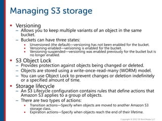  Versioning
– Allows you to keep multiple variants of an object in the same
bucket.
– Buckets can have three states:
 Unversioned (the default)—versioning has not been enabled for the bucket.
 Versioning-enabled—versioning is enabled for the bucket.
 Versioning-suspended—versioning was enabled previously for the bucket but is
no longer enabled.
 S3 Object Lock
– Provides protection against objects being changed or deleted.
– Objects are stored using a write-once-read-many (WORM) model.
– You can use Object Lock to prevent changes or deletion indefinitely
or a specified amount of time.
 Storage lifecycle
– An S3 Lifecycle configuration contains rules that define actions that
Amazon S3 applies to a group of objects.
– There are two types of actions:
 Transition actions—Specify when objects are moved to another Amazon S3
storage class.
 Expiration actions—Specify when objects reach the end of their lifetime.
 