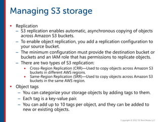  Replication
– S3 replication enables automatic, asynchronous copying of objects
across Amazon S3 buckets.
– To enable object replication, you add a replication configuration to
your source bucket.
– The minimum configuration must provide the destination bucket or
buckets and an IAM role that has permissions to replicate objects.
– There are two types of S3 replication:
 Cross-Region Replication (CRR)—Used to copy objects across Amazon S3
buckets in different AWS regions.
 Same-Region Replication (SRR)—Used to copy objects across Amazon S3
buckets in the same AWS region.
 Object tags
– You can categorize your storage objects by adding tags to them.
– Each tag is a key-value pair.
– You can add up to 10 tags per object, and they can be added to
new or existing objects.
 