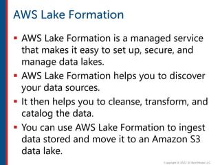  AWS Lake Formation is a managed service
that makes it easy to set up, secure, and
manage data lakes.
 AWS Lake Formation helps you to discover
your data sources.
 It then helps you to cleanse, transform, and
catalog the data.
 You can use AWS Lake Formation to ingest
data stored and move it to an Amazon S3
data lake.
 
