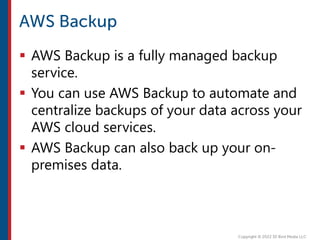  AWS Backup is a fully managed backup
service.
 You can use AWS Backup to automate and
centralize backups of your data across your
AWS cloud services.
 AWS Backup can also back up your on-
premises data.
 