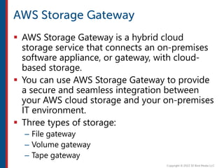  AWS Storage Gateway is a hybrid cloud
storage service that connects an on-premises
software appliance, or gateway, with cloud-
based storage.
 You can use AWS Storage Gateway to provide
a secure and seamless integration between
your AWS cloud storage and your on-premises
IT environment.
 Three types of storage:
– File gateway
– Volume gateway
– Tape gateway
 