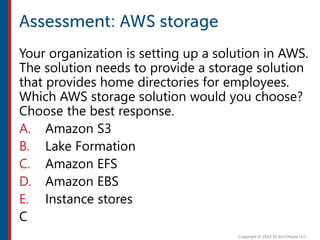 Your organization is setting up a solution in AWS.
The solution needs to provide a storage solution
that provides home directories for employees.
Which AWS storage solution would you choose?
Choose the best response.
A. Amazon S3
B. Lake Formation
C. Amazon EFS
D. Amazon EBS
E. Instance stores
C
 