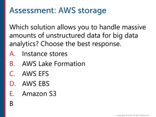 Which solution allows you to handle massive
amounts of unstructured data for big data
analytics? Choose the best response.
A. Instance stores
B. AWS Lake Formation
C. AWS EFS
D. AWS EBS
E. Amazon S3
B
 