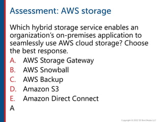 Which hybrid storage service enables an
organization’s on-premises application to
seamlessly use AWS cloud storage? Choose
the best response.
A. AWS Storage Gateway
B. AWS Snowball
C. AWS Backup
D. Amazon S3
E. Amazon Direct Connect
A
 