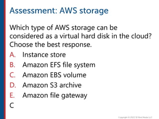 Which type of AWS storage can be
considered as a virtual hard disk in the cloud?
Choose the best response.
A. Instance store
B. Amazon EFS file system
C. Amazon EBS volume
D. Amazon S3 archive
E. Amazon file gateway
C
 