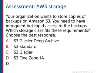 Your organization wants to store copies of
backups on Amazon S3. You need to have
infrequent but rapid access to the backups.
Which storage class fits these requirements?
Choose the best response.
A. S3 Glacier Deep Archive
B. S3 Standard
C. S3 Glacier
D. S3 One Zone-IA
D
 
