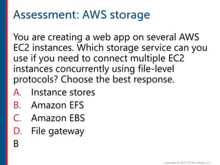 You are creating a web app on several AWS
EC2 instances. Which storage service can you
use if you need to connect multiple EC2
instances concurrently using file-level
protocols? Choose the best response.
A. Instance stores
B. Amazon EFS
C. Amazon EBS
D. File gateway
B
 
