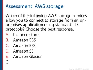 Which of the following AWS storage services
allow you to connect to storage from an on-
premises application using standard file
protocols? Choose the best response.
A. Instance stores
B. Amazon EBS
C. Amazon EFS
D. Amazon S3
E. Amazon Glacier
C
 