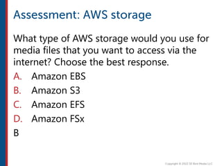 What type of AWS storage would you use for
media files that you want to access via the
internet? Choose the best response.
A. Amazon EBS
B. Amazon S3
C. Amazon EFS
D. Amazon FSx
B
 