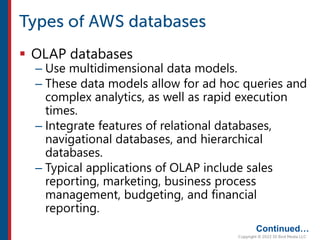  OLAP databases
– Use multidimensional data models.
– These data models allow for ad hoc queries and
complex analytics, as well as rapid execution
times.
– Integrate features of relational databases,
navigational databases, and hierarchical
databases.
– Typical applications of OLAP include sales
reporting, marketing, business process
management, budgeting, and financial
reporting.
Continued…
 
