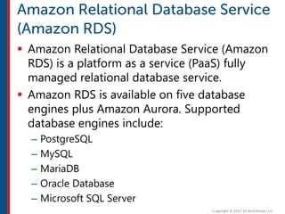  Amazon Relational Database Service (Amazon
RDS) is a platform as a service (PaaS) fully
managed relational database service.
 Amazon RDS is available on five database
engines plus Amazon Aurora. Supported
database engines include:
– PostgreSQL
– MySQL
– MariaDB
– Oracle Database
– Microsoft SQL Server
 