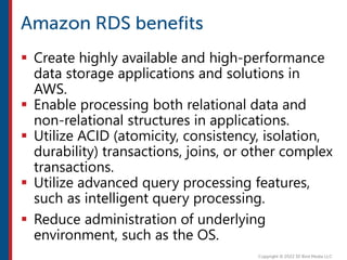  Create highly available and high-performance
data storage applications and solutions in
AWS.
 Enable processing both relational data and
non-relational structures in applications.
 Utilize ACID (atomicity, consistency, isolation,
durability) transactions, joins, or other complex
transactions.
 Utilize advanced query processing features,
such as intelligent query processing.
 Reduce administration of underlying
environment, such as the OS.
 