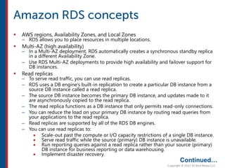  AWS regions, Availability Zones, and Local Zones
– RDS allows you to place resources in multiple locations.
 Multi-AZ (high availability)
– In a Multi-AZ deployment, RDS automatically creates a synchronous standby replica
in a different Availability Zone.
– Use RDS Multi-AZ deployments to provide high availability and failover support for
DB instances.
 Read replicas
– To serve read traffic, you can use read replicas.
– RDS uses a DB engine’s built-in replication to create a particular DB instance from a
source DB instance called a read replica.
– The source DB instance becomes the primary DB instance, and updates made to it
are asynchronously copied to the read replica.
– The read replica functions as a DB instance that only permits read-only connections.
– You can reduce the load on your primary DB instance by routing read queries from
your applications to the read replica.
– Read replicas are supported by all of the RDS DB engines.
– You can use read replicas to:
 Scale-out past the compute or I/O capacity restrictions of a single DB instance.
 Serve read traffic while the source (primary) DB instance is unavailable.
 Run reporting queries against a read replica rather than your source (primary)
DB instance for business reporting or data warehousing.
 Implement disaster recovery.
Continued…
 