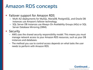  Failover support for Amazon RDS
– Multi-AZ deployments for MySQL, MariaDB, PostgreSQL, and Oracle DB
instances use Amazon’s failover technology.
– SQL Server DB instances use Always-On Availability Groups (AGs) or SQL
Server Database Mirroring (DBM).
 Security
– AWS uses the shared security responsibility model. This means you must
manage network access to your Amazon RDS resources, such as your DB
instances and databases.
– The method you use to control access depends on what tasks the user
needs to perform with Amazon RDS.
Continued…
 