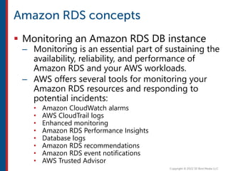  Monitoring an Amazon RDS DB instance
– Monitoring is an essential part of sustaining the
availability, reliability, and performance of
Amazon RDS and your AWS workloads.
– AWS offers several tools for monitoring your
Amazon RDS resources and responding to
potential incidents:
• Amazon CloudWatch alarms
• AWS CloudTrail logs
• Enhanced monitoring
• Amazon RDS Performance Insights
• Database logs
• Amazon RDS recommendations
• Amazon RDS event notifications
• AWS Trusted Advisor
 