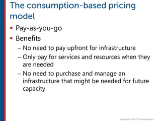  Pay-as-you-go
 Benefits
– No need to pay upfront for infrastructure
– Only pay for services and resources when they
are needed
– No need to purchase and manage an
infrastructure that might be needed for future
capacity
 