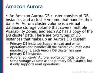  An Amazon Aurora DB cluster consists of DB
instances and a cluster volume that handles their
data. An Aurora cluster volume is a virtual
database storage volume that covers multiple
Availability Zones, and each AZ has a copy of the
DB cluster data. There are two types of DB
instances that make up an Aurora DB cluster:
– Primary DB instance-Supports read and write
operations and handles all the cluster volume’s data
modifications. Each Aurora DB cluster has one
primary DB instance.
– Aurora replica-An Aurora replica connects to the
same storage volume as the primary DB instance, but
it only supports read operations.
 