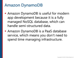  Amazon DynamoDB is useful for modern
app development because it is a fully
managed NoSQL database, which can
handle semi-structured data.
 Amazon DynamoDB is a PaaS database
service, which means you don’t need to
spend time managing infrastructure.
 