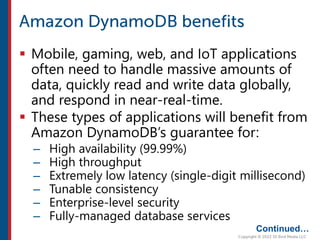  Mobile, gaming, web, and IoT applications
often need to handle massive amounts of
data, quickly read and write data globally,
and respond in near-real-time.
 These types of applications will benefit from
Amazon DynamoDB’s guarantee for:
– High availability (99.99%)
– High throughput
– Extremely low latency (single-digit millisecond)
– Tunable consistency
– Enterprise-level security
– Fully-managed database services
Continued…
 