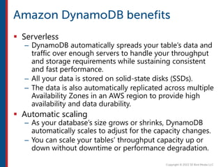  Serverless
– DynamoDB automatically spreads your table’s data and
traffic over enough servers to handle your throughput
and storage requirements while sustaining consistent
and fast performance.
– All your data is stored on solid-state disks (SSDs).
– The data is also automatically replicated across multiple
Availability Zones in an AWS region to provide high
availability and data durability.
 Automatic scaling
– As your database’s size grows or shrinks, DynamoDB
automatically scales to adjust for the capacity changes.
– You can scale your tables’ throughput capacity up or
down without downtime or performance degradation.
 