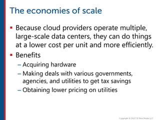  Because cloud providers operate multiple,
large-scale data centers, they can do things
at a lower cost per unit and more efficiently.
 Benefits
– Acquiring hardware
– Making deals with various governments,
agencies, and utilities to get tax savings
– Obtaining lower pricing on utilities
 