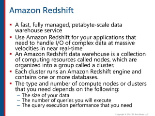  A fast, fully managed, petabyte-scale data
warehouse service
 Use Amazon Redshift for your applications that
need to handle I/O of complex data at massive
velocities in near real-time
 An Amazon Redshift data warehouse is a collection
of computing resources called nodes, which are
organized into a group called a cluster.
 Each cluster runs an Amazon Redshift engine and
contains one or more databases.
 The type and number of compute nodes or clusters
that you need depends on the following:
– The size of your data
– The number of queries you will execute
– The query execution performance that you need
 