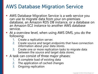  AWS Database Migration Service is a web service you
can use to migrate data from your on-premises
database, an Amazon RDS DB instance, or a database on
an Amazon EC2 instance to another AWS database
service.
 At a overview level, when using AWS DMS, you do the
following:
1. Create a replication server.
2. Create source and target endpoints that have connection
information about your data stores.
3. Create one or more replication tasks to migrate data
between the source and target data stores.
 A task can consist of three major phases:
1. A complete load of existing data
2. The application of cached changes
3. Ongoing replication
 