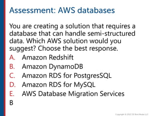 You are creating a solution that requires a
database that can handle semi-structured
data. Which AWS solution would you
suggest? Choose the best response.
A. Amazon Redshift
B. Amazon DynamoDB
C. Amazon RDS for PostgresSQL
D. Amazon RDS for MySQL
E. AWS Database Migration Services
B
 