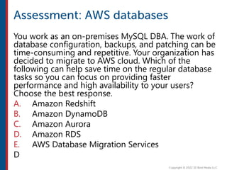 You work as an on-premises MySQL DBA. The work of
database configuration, backups, and patching can be
time-consuming and repetitive. Your organization has
decided to migrate to AWS cloud. Which of the
following can help save time on the regular database
tasks so you can focus on providing faster
performance and high availability to your users?
Choose the best response.
A. Amazon Redshift
B. Amazon DynamoDB
C. Amazon Aurora
D. Amazon RDS
E. AWS Database Migration Services
D
 