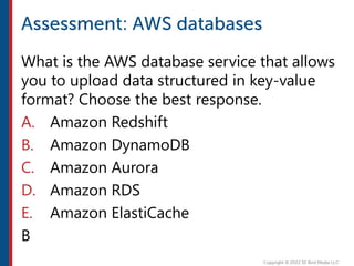 What is the AWS database service that allows
you to upload data structured in key-value
format? Choose the best response.
A. Amazon Redshift
B. Amazon DynamoDB
C. Amazon Aurora
D. Amazon RDS
E. Amazon ElastiCache
B
 